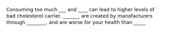 Consuming too much ___ and ____ can lead to higher levels of bad cholesterol carrier. _______ are created by manofacturers through ________, and are worse for your health than _____