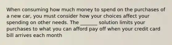 When consuming how much money to spend on the purchases of a new car, you must consider how your choices affect your spending on other needs. The _______ solution limits your purchases to what you can afford pay off when your credit card bill arrives each month