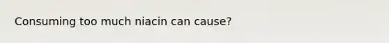 Consuming too much niacin can cause?