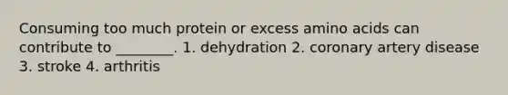 Consuming too much protein or excess amino acids can contribute to ________. 1. dehydration 2. coronary artery disease 3. stroke 4. arthritis