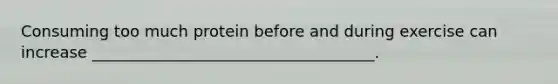 Consuming too much protein before and during exercise can increase ____________________________________.