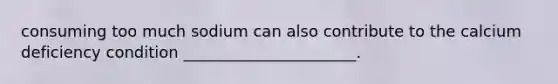 consuming too much sodium can also contribute to the calcium deficiency condition ______________________.