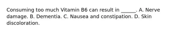 Consuming too much Vitamin B6 can result in ______. A. Nerve damage. B. Dementia. C. Nausea and constipation. D. Skin discoloration.