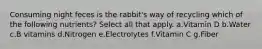 Consuming night feces is the rabbit's way of recycling which of the following nutrients? Select all that apply. a.Vitamin D b.Water c.B vitamins d.Nitrogen e.Electrolytes f.Vitamin C g.Fiber