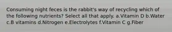 Consuming night feces is the rabbit's way of recycling which of the following nutrients? Select all that apply. a.Vitamin D b.Water c.B vitamins d.Nitrogen e.Electrolytes f.Vitamin C g.Fiber