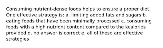 Consuming nutrient-dense foods helps to ensure a proper diet. One effective strategy is: a. limiting added fats and sugars b. eating foods that have been minimally processed c. consuming foods with a high nutrient content compared to the kcalories provided d. no answer is correct e. all of these are effective strategies