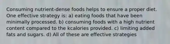 Consuming nutrient-dense foods helps to ensure a proper diet. One effective strategy is: a) eating foods that have been minimally processed. b) consuming foods with a high nutrient content compared to the kcalories provided. c) limiting added fats and sugars. d) All of these are effective strategies