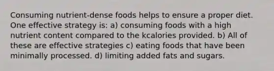 Consuming nutrient-dense foods helps to ensure a proper diet. One effective strategy is: a) consuming foods with a high nutrient content compared to the kcalories provided. b) All of these are effective strategies c) eating foods that have been minimally processed. d) limiting added fats and sugars.