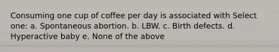 Consuming one cup of coffee per day is associated with Select one: a. Spontaneous abortion. b. LBW. c. Birth defects. d. Hyperactive baby e. None of the above