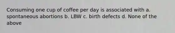 Consuming one cup of coffee per day is associated with a. spontaneous abortions b. LBW c. birth defects d. None of the above