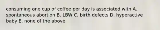 consuming one cup of coffee per day is associated with A. spontaneous abortion B. LBW C. birth defects D. hyperactive baby E. none of the above