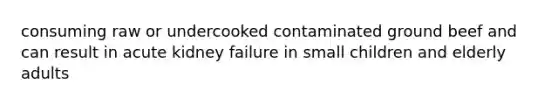consuming raw or undercooked contaminated ground beef and can result in acute kidney failure in small children and elderly adults