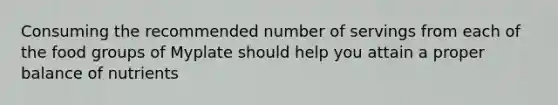 Consuming the recommended number of servings from each of the food groups of Myplate should help you attain a proper balance of nutrients