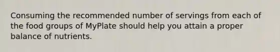 Consuming the recommended number of servings from each of the food groups of MyPlate should help you attain a proper balance of nutrients.