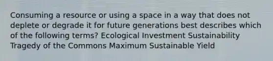 Consuming a resource or using a space in a way that does not deplete or degrade it for future generations best describes which of the following terms? Ecological Investment Sustainability Tragedy of the Commons Maximum Sustainable Yield