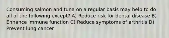 Consuming salmon and tuna on a regular basis may help to do all of the following except? A) Reduce risk for dental disease B) Enhance immune function C) Reduce symptoms of arthritis D) Prevent lung cancer