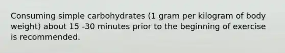 Consuming simple carbohydrates (1 gram per kilogram of body weight) about 15 -30 minutes prior to the beginning of exercise is recommended.