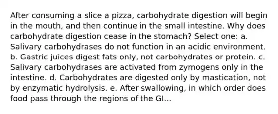 After consuming a slice a pizza, carbohydrate digestion will begin in the mouth, and then continue in the small intestine. Why does carbohydrate digestion cease in the stomach? Select one: a. Salivary carbohydrases do not function in an acidic environment. b. ​Gastric juices digest fats only, not carbohydrates or protein. c. ​Salivary carbohydrases are activated from zymogens only in the intestine. d. ​Carbohydrates are digested only by mastication, not by enzymatic hydrolysis. e. After swallowing, in which order does food pass through the regions of the GI...