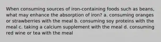 When consuming sources of iron-containing foods such as beans, what may enhance the absorption of iron? a. consuming oranges or strawberries with the meal b. consuming soy proteins with the meal c. taking a calcium supplement with the meal d. consuming red wine or tea with the meal