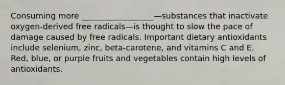 Consuming more __________________—substances that inactivate oxygen‐derived free radicals—is thought to slow the pace of damage caused by free radicals. Important dietary antioxidants include selenium, zinc, beta‐carotene, and vitamins C and E. Red, blue, or purple fruits and vegetables contain high levels of antioxidants.