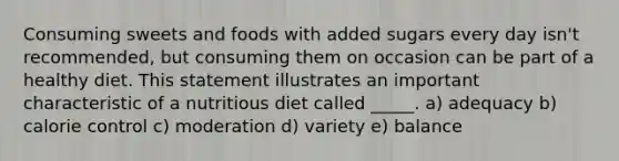 Consuming sweets and foods with added sugars every day isn't recommended, but consuming them on occasion can be part of a healthy diet. This statement illustrates an important characteristic of a nutritious diet called _____. a) adequacy b) calorie control c) moderation d) variety e) balance