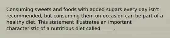 Consuming sweets and foods with added sugars every day isn't recommended, but consuming them on occasion can be part of a healthy diet. This statement illustrates an important characteristic of a nutritious diet called _____.