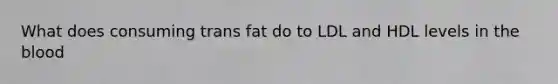 What does consuming trans fat do to LDL and HDL levels in the blood