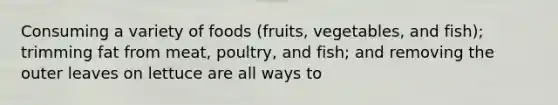 Consuming a variety of foods (fruits, vegetables, and fish); trimming fat from meat, poultry, and fish; and removing the outer leaves on lettuce are all ways to