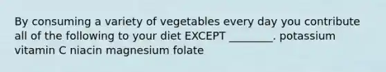 By consuming a variety of vegetables every day you contribute all of the following to your diet EXCEPT ________. potassium vitamin C niacin magnesium folate