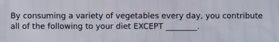 By consuming a variety of vegetables every day, you contribute all of the following to your diet EXCEPT ________.