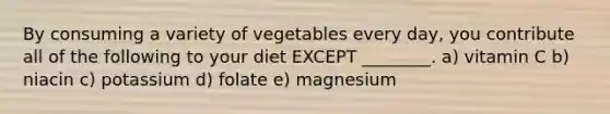 By consuming a variety of vegetables every day, you contribute all of the following to your diet EXCEPT ________. a) vitamin C b) niacin c) potassium d) folate e) magnesium