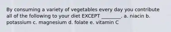 By consuming a variety of vegetables every day you contribute all of the following to your diet EXCEPT ________. a. niacin b. potassium c. magnesium d. folate e. vitamin C