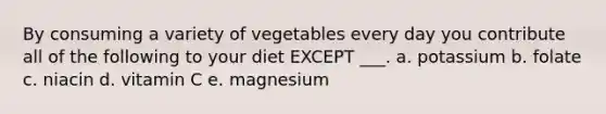 By consuming a variety of vegetables every day you contribute all of the following to your diet EXCEPT ___. a. potassium b. folate c. niacin d. vitamin C e. magnesium