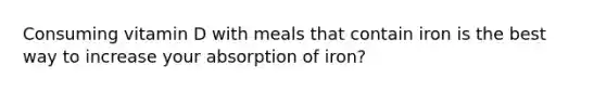 Consuming vitamin D with meals that contain iron is the best way to increase your absorption of iron?