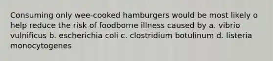 Consuming only wee-cooked hamburgers would be most likely o help reduce the risk of foodborne illness caused by a. vibrio vulnificus b. escherichia coli c. clostridium botulinum d. listeria monocytogenes