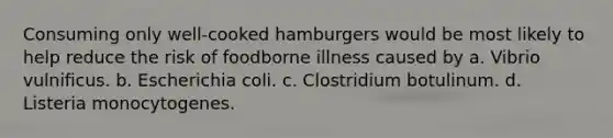 Consuming only well-cooked hamburgers would be most likely to help reduce the risk of foodborne illness caused by a. Vibrio vulnificus. b. Escherichia coli. c. Clostridium botulinum. d. Listeria monocytogenes.