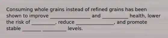 Consuming whole grains instead of refined grains has been shown to improve _________________ and ___________ health, lower the risk of __________, reduce ________________, and promote stable ________ __________ levels.