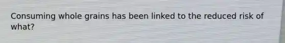 Consuming whole grains has been linked to the reduced risk of what?