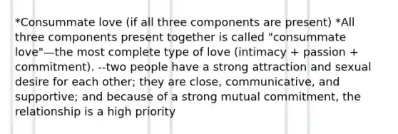 *Consummate love (if all three components are present) *All three components present together is called "consummate love"—the most complete type of love (intimacy + passion + commitment). --two people have a strong attraction and sexual desire for each other; they are close, communicative, and supportive; and because of a strong mutual commitment, the relationship is a high priority