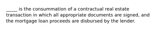 _____ is the consummation of a contractual real estate transaction in which all appropriate documents are signed, and the mortgage loan proceeds are disbursed by the lender.