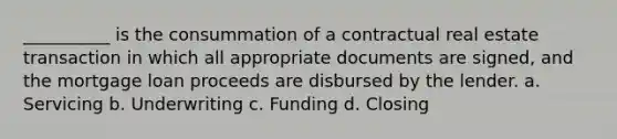 __________ is the consummation of a contractual real estate transaction in which all appropriate documents are signed, and the mortgage loan proceeds are disbursed by the lender. a. Servicing b. Underwriting c. Funding d. Closing