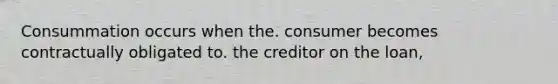 Consummation occurs when the. consumer becomes contractually obligated to. the creditor on the loan,