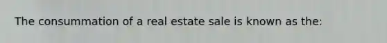 The consummation of a real estate sale is known as the: