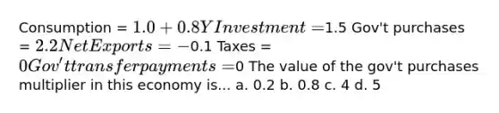 Consumption = 1.0+0.8Y Investment =1.5 Gov't purchases = 2.2 Net Exports = -0.1 Taxes = 0 Gov't transfer payments =0 The value of the gov't purchases multiplier in this economy is... a. 0.2 b. 0.8 c. 4 d. 5