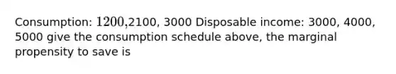 Consumption: 1200,2100, 3000 Disposable income: 3000, 4000, 5000 give the consumption schedule above, the marginal propensity to save is