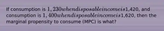 If consumption is 1,230 when disposable income is1,420, and consumption is 1,400 when disposable income is1,620, then the marginal propensity to consume (MPC) is what?