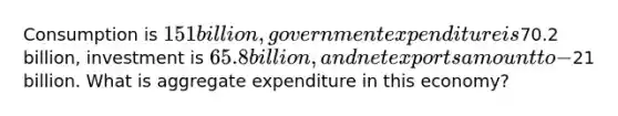 Consumption is 151 billion, government expenditure is70.2 billion, investment is 65.8 billion, and net exports amount to −21 billion. What is aggregate expenditure in this economy?