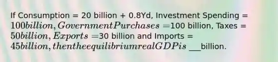 If Consumption = 20 billion + 0.8Yd, Investment Spending = 100 billion, Government Purchases =100 billion, Taxes = 50 billion, Exports =30 billion and Imports = 45 billion, then the equilibrium real GDP is ___billion.