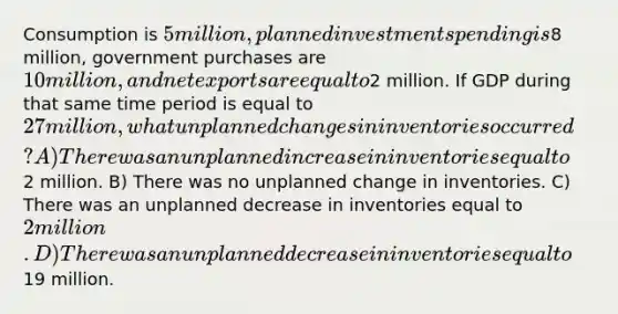 Consumption is 5 million, planned investment spending is8 million, government purchases are 10 million, and net exports are equal to2 million. If GDP during that same time period is equal to 27 million, what unplanned changes in inventories occurred? A) There was an unplanned increase in inventories equal to2 million. B) There was no unplanned change in inventories. C) There was an unplanned decrease in inventories equal to 2 million. D) There was an unplanned decrease in inventories equal to19 million.