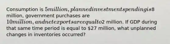 Consumption is​ 5 million, planned investment spending is​8 million, government purchases are​ 10 million, and net exports are equal to​2 million. If GDP during that same time period is equal to​ 27 million, what unplanned changes in inventories​ occurred?